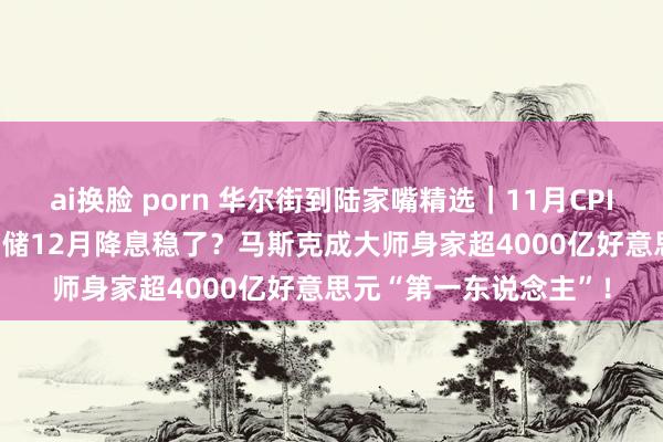 ai换脸 porn 华尔街到陆家嘴精选｜11月CPI反弹至2.7% 好意思联储12月降息稳了？马斯克成大师身家超4000亿好意思元“第一东说念主”！