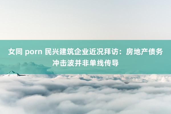 女同 porn 民兴建筑企业近况拜访：房地产债务冲击波并非单线传导