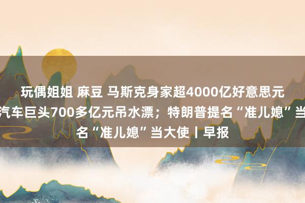 玩偶姐姐 麻豆 马斯克身家超4000亿好意思元；太短暂！汽车巨头700多亿元吊水漂；特朗普提名“准儿媳”当大使丨早报