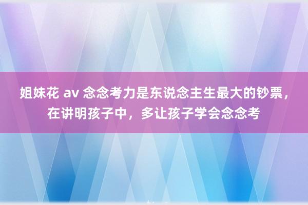 姐妹花 av 念念考力是东说念主生最大的钞票，在讲明孩子中，多让孩子学会念念考