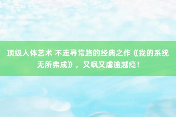 顶级人体艺术 不走寻常路的经典之作《我的系统无所弗成》，又飒又虐逾越瘾！