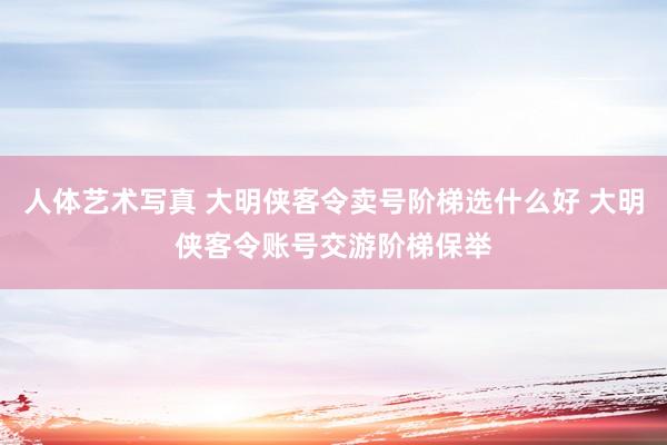 人体艺术写真 大明侠客令卖号阶梯选什么好 大明侠客令账号交游阶梯保举