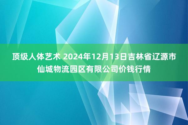 顶级人体艺术 2024年12月13日吉林省辽源市仙城物流园区有限公司价钱行情