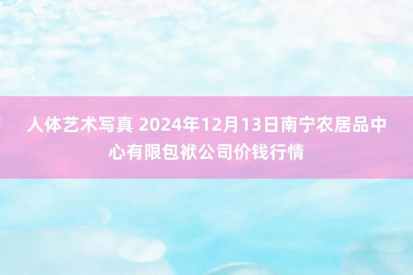 人体艺术写真 2024年12月13日南宁农居品中心有限包袱公司价钱行情