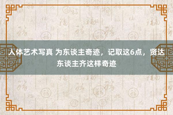 人体艺术写真 为东谈主奇迹，记取这6点，贤达东谈主齐这样奇迹