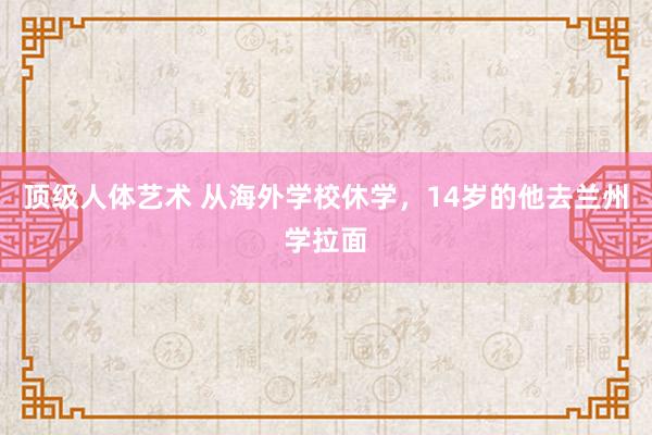 顶级人体艺术 从海外学校休学，14岁的他去兰州学拉面