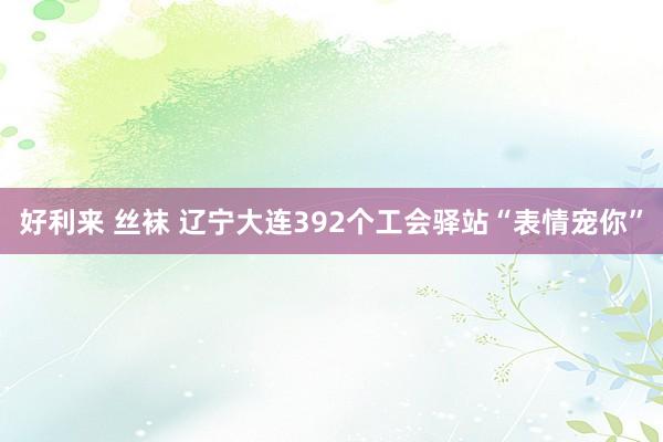 好利来 丝袜 辽宁大连392个工会驿站“表情宠你”