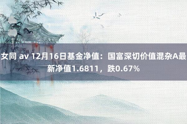 女同 av 12月16日基金净值：国富深切价值混杂A最新净值1.6811，跌0.67%