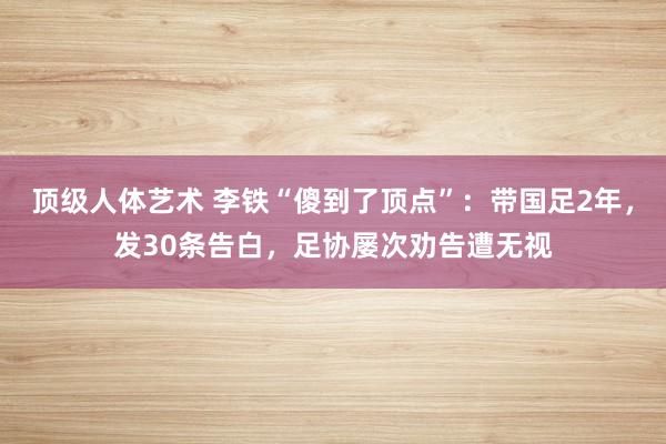 顶级人体艺术 李铁“傻到了顶点”：带国足2年，发30条告白，足协屡次劝告遭无视