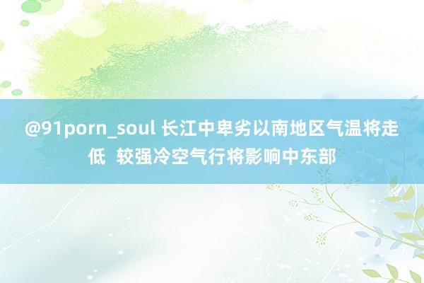 @91porn_soul 长江中卑劣以南地区气温将走低  较强冷空气行将影响中东部