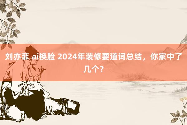 刘亦菲 ai换脸 2024年装修要道词总结，你家中了几个？