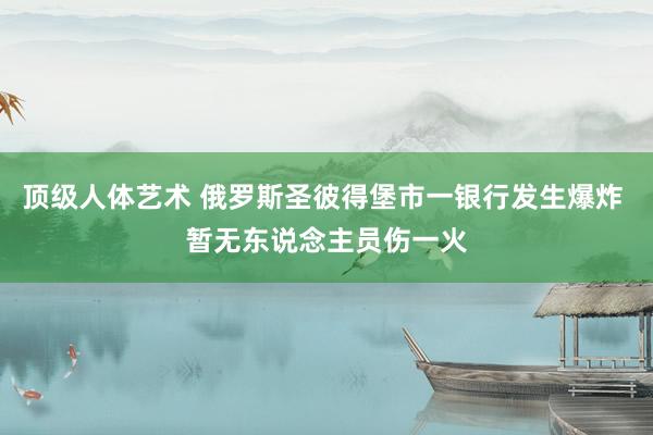 顶级人体艺术 俄罗斯圣彼得堡市一银行发生爆炸 暂无东说念主员伤一火