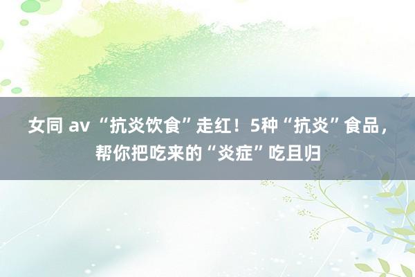 女同 av “抗炎饮食”走红！5种“抗炎”食品，帮你把吃来的“炎症”吃且归