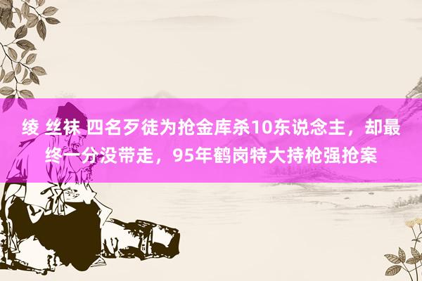 绫 丝袜 四名歹徒为抢金库杀10东说念主，却最终一分没带走，95年鹤岗特大持枪强抢案