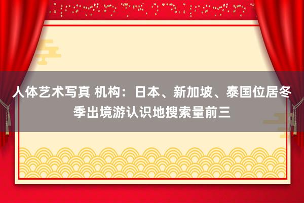 人体艺术写真 机构：日本、新加坡、泰国位居冬季出境游认识地搜索量前三