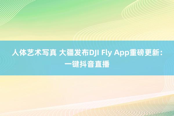 人体艺术写真 大疆发布DJI Fly App重磅更新：一键抖音直播