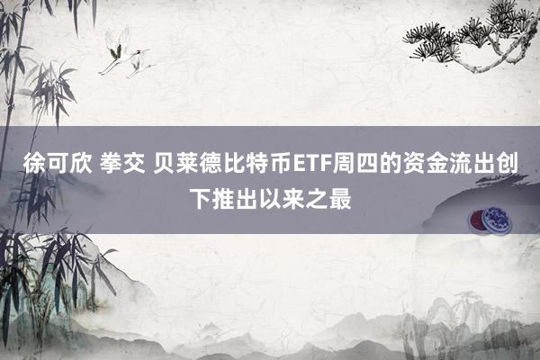 徐可欣 拳交 贝莱德比特币ETF周四的资金流出创下推出以来之最