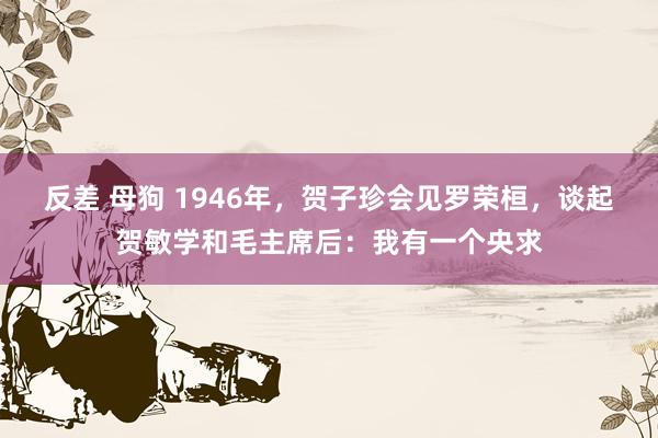 反差 母狗 1946年，贺子珍会见罗荣桓，谈起贺敏学和毛主席后：我有一个央求