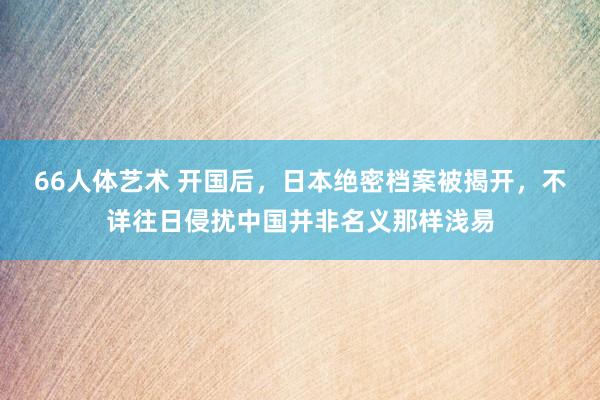 66人体艺术 开国后，日本绝密档案被揭开，不详往日侵扰中国并非名义那样浅易