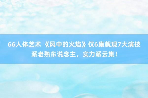 66人体艺术 《风中的火焰》仅6集就现7大演技派老熟东说念主，实力派云集！