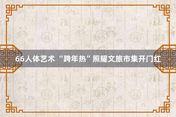 66人体艺术 “跨年热”照耀文旅市集开门红