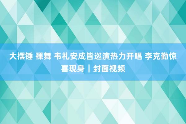 大摆锤 裸舞 韦礼安成皆巡演热力开唱 李克勤惊喜现身｜封面视频