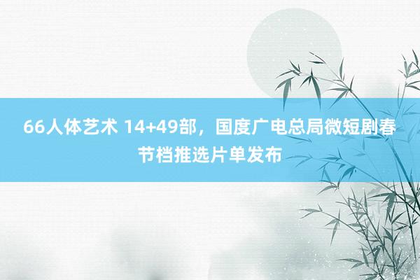 66人体艺术 14+49部，国度广电总局微短剧春节档推选片单发布