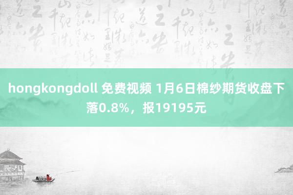 hongkongdoll 免费视频 1月6日棉纱期货收盘下落0.8%，报19195元