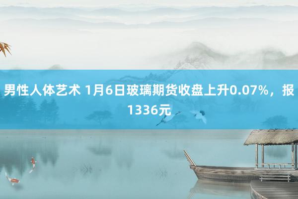 男性人体艺术 1月6日玻璃期货收盘上升0.07%，报1336元