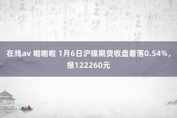 在线av 啪啪啦 1月6日沪镍期货收盘着落0.54%，报122260元