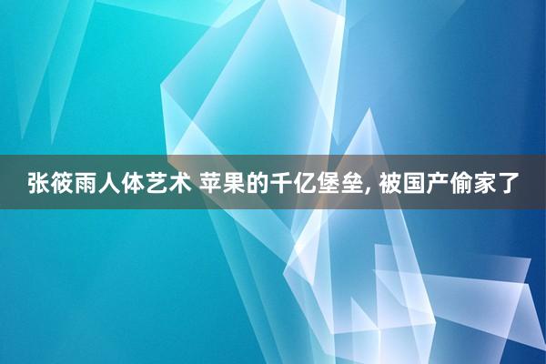 张筱雨人体艺术 苹果的千亿堡垒， 被国产偷家了