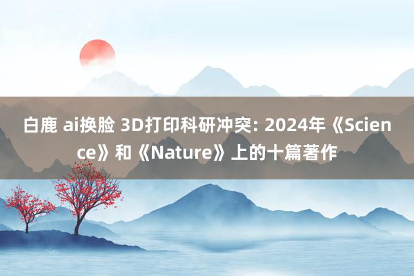 白鹿 ai换脸 3D打印科研冲突: 2024年《Science》和《Nature》上的十篇著作