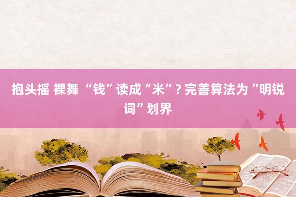 抱头摇 裸舞 “钱”读成“米”? 完善算法为“明锐词”划界