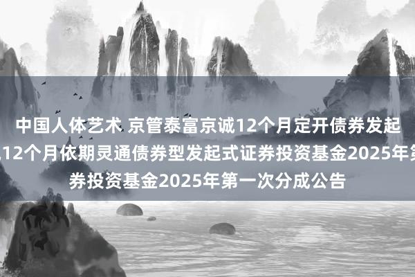 中国人体艺术 京管泰富京诚12个月定开债券发起: 京管泰富京诚12个月依期灵通债券型发起式证券投资基金2025年第一次分成公告