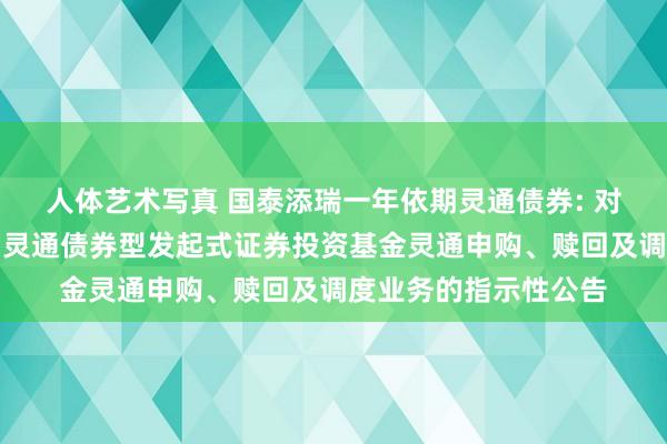 人体艺术写真 国泰添瑞一年依期灵通债券: 对于国泰添瑞一年依期灵通债券型发起式证券投资基金灵通申购、赎回及调度业务的指示性公告