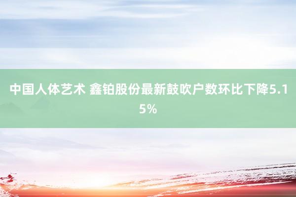 中国人体艺术 鑫铂股份最新鼓吹户数环比下降5.15%