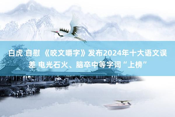 白虎 自慰 《咬文嚼字》发布2024年十大语文误差 电光石火、脑卒中等字词“上榜”