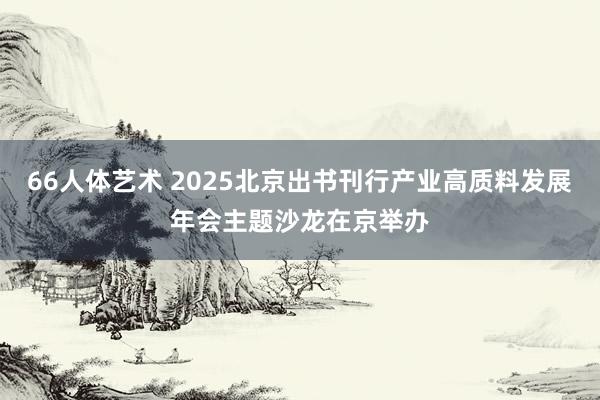 66人体艺术 2025北京出书刊行产业高质料发展年会主题沙龙在京举办