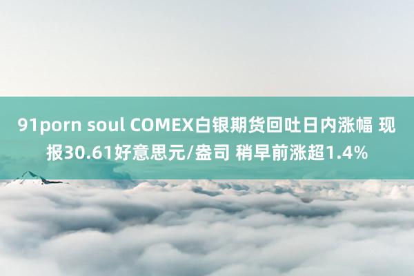 91porn soul COMEX白银期货回吐日内涨幅 现报30.61好意思元/盎司 稍早前涨超1.4%