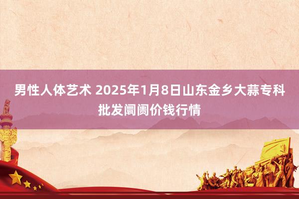 男性人体艺术 2025年1月8日山东金乡大蒜专科批发阛阓价钱行情