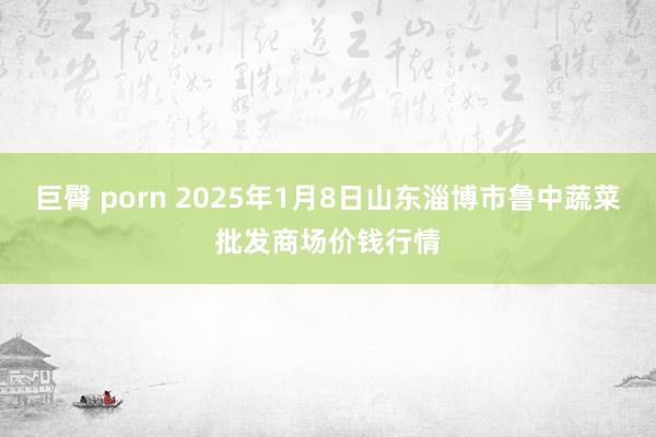 巨臀 porn 2025年1月8日山东淄博市鲁中蔬菜批发商场价钱行情