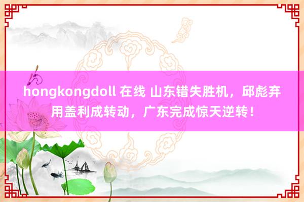 hongkongdoll 在线 山东错失胜机，邱彪弃用盖利成转动，广东完成惊天逆转！