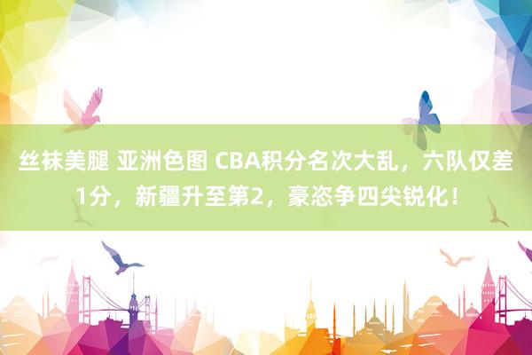 丝袜美腿 亚洲色图 CBA积分名次大乱，六队仅差1分，新疆升至第2，豪恣争四尖锐化！