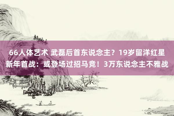 66人体艺术 武磊后首东说念主？19岁留洋红星新年首战：或登场过招马竞！3万东说念主不雅战