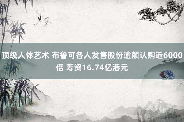 顶级人体艺术 布鲁可各人发售股份逾额认购近6000倍 筹资16.74亿港元