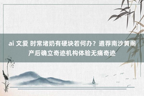 ai 文爱 时常堵奶有硬块若何办？遴荐南沙黄阁产后确立奇迹机构体验无痛奇迹