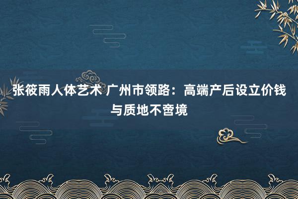 张筱雨人体艺术 广州市领路：高端产后设立价钱与质地不啻境