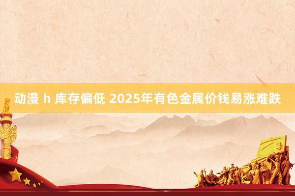 动漫 h 库存偏低 2025年有色金属价钱易涨难跌