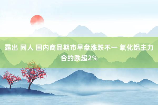 露出 同人 国内商品期市早盘涨跌不一 氧化铝主力合约跌超2%