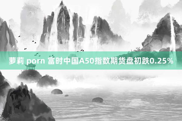 萝莉 porn 富时中国A50指数期货盘初跌0.25%